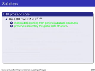 Solutions

 LRR pros and cons
         The LRR matrix Z ∈ RN×M
             1   models data steming from generic subspace structures
             2   preserves accurately the global data structure.
             3   For clean data, the LRR also exhibits dense within-class
                 homogeneity and zero between-class afﬁnities, making it an
                 appealing representation for classiﬁcation purposes, e.g., in music
                 mood classiﬁcationa .
             4   For data contaminated with noise and outliers, the low-rank
                 constraint seems to enforce noise correctionb .
         But LRR looses sparsity within the classes.
      a
        Y. Panagakis and C. Kotropoulos, “Automatic music mood classiﬁcation via low-rank representation,” in Proc.
 19th European Signal Processing Conf., Barcelona, Spain, 2011, pp. 689–693.
      b
        E. J. Candes, X. Li, Y. Ma, and J. Wright, “Robust principal component analysis?,” Journal of ACM, vol. 58, no.
 3, pp. 1-37, 2011.




Sparse and Low Rank Representations in Music Signal Analysis                                                              21/54
 