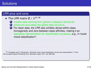 Solutions

 LRR pros and cons
         The LRR matrix Z ∈ RN×M
             1   models data steming from generic subspace structures
             2   preserves accurately the global data structure.
             3   For clean data, the LRR also exhibits dense within-class
                 homogeneity and zero between-class afﬁnities, making it an
                 appealing representation for classiﬁcation purposes, e.g., in music
                 mood classiﬁcationa .
             4   For data contaminated with noise and outliers, the low-rank
                 constraint seems to enforce noise correctionb .
         But LRR looses sparsity within the classes.
      a
        Y. Panagakis and C. Kotropoulos, “Automatic music mood classiﬁcation via low-rank representation,” in Proc.
 19th European Signal Processing Conf., Barcelona, Spain, 2011, pp. 689–693.
      b
        E. J. Candes, X. Li, Y. Ma, and J. Wright, “Robust principal component analysis?,” Journal of ACM, vol. 58, no.
 3, pp. 1-37, 2011.




Sparse and Low Rank Representations in Music Signal Analysis                                                              21/54
 