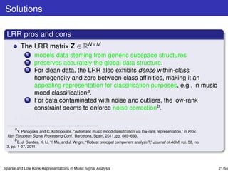Solutions

 LRR pros and cons
         The LRR matrix Z ∈ RN×M
             1   models data steming from generic subspace structures
             2   preserves accurately the global data structure.
             3   For clean data, the LRR also exhibits dense within-class
                 homogeneity and zero between-class afﬁnities, making it an
                 appealing representation for classiﬁcation purposes, e.g., in music
                 mood classiﬁcationa .
             4   For data contaminated with noise and outliers, the low-rank
                 constraint seems to enforce noise correctionb .
         But LRR looses sparsity within the classes.
      a
        Y. Panagakis and C. Kotropoulos, “Automatic music mood classiﬁcation via low-rank representation,” in Proc.
 19th European Signal Processing Conf., Barcelona, Spain, 2011, pp. 689–693.
      b
        E. J. Candes, X. Li, Y. Ma, and J. Wright, “Robust principal component analysis?,” Journal of ACM, vol. 58, no.
 3, pp. 1-37, 2011.




Sparse and Low Rank Representations in Music Signal Analysis                                                              21/54
 