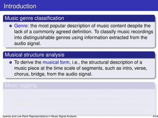 Introduction
 Music genre classiﬁcation
         Genre: the most popular description of music content despite the
         lack of a commonly agreed deﬁnition. To classify music recordings
         into distinguishable genres using information extracted from the
         audio signal.

 Musical structure analysis
         To derive the musical form, i.e., the structural description of a
         music piece at the time scale of segments, such as intro, verse,
         chorus, bridge, from the audio signal.

 Music tagging
         Tags: text-based labels encoding semantic information related to
         music (i.e., instrumentation, genres, emotions, etc.). Manual
         tagging (expensive, time consuming, applicable to popular music);
         Automatic tagging (fast, applied to new and unpopular music).
Sparse and Low Rank Representations in Music Signal Analysis                 4/54
 