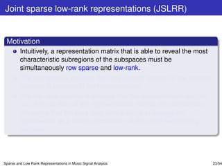 Joint sparse low-rank representations (JSLRR)


 Motivation
         Intuitively, a representation matrix that is able to reveal the most
         characteristic subregions of the subspaces must be
         simultaneously row sparse and low-rank.
         The row sparsity ensures that only a small fraction of the training
         samples is involved in the representation.
         The low-rank constraint ensures that the representation vectors
         (i.e., the columns of the representation matrix) are correlated in
         the sense that the data lying onto a single subspace are
         represented as a linear combination of the same few training
         samples.




Sparse and Low Rank Representations in Music Signal Analysis                    23/54
 