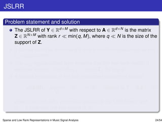 JSLRR

 Problem statement and solution
         The JSLRR of Y ∈ Rd×M with respect to A ∈ Rd×N is the matrix
         Z ∈ RN×M with rank r min(q, M), where q     N is the size of the
         support of Z.
         It can be found by minimizing the rank function regularized by the
          0,q quasi-norm.
         The 0,q regularization term ensures that the low-rank matrix is
         also row sparse, since Z 0,q = |supp(Z)| for any q.
         A convex relaxation of the just mentioned problem is solved:

                   JSLRR: argmin                      Z   ∗    + θ1 Z   1   subject to Y = A Z,   (5)
                                          Z

         where the term Z 1 promotes sparsity to the LRR matrix and
         θ1 > 0 balances the two norms in (5).

Sparse and Low Rank Representations in Music Signal Analysis                                        24/54
 