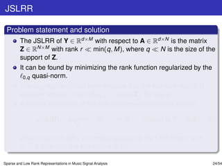 JSLRR

 Problem statement and solution
         The JSLRR of Y ∈ Rd×M with respect to A ∈ Rd×N is the matrix
         Z ∈ RN×M with rank r min(q, M), where q     N is the size of the
         support of Z.
         It can be found by minimizing the rank function regularized by the
          0,q quasi-norm.
         The 0,q regularization term ensures that the low-rank matrix is
         also row sparse, since Z 0,q = |supp(Z)| for any q.
         A convex relaxation of the just mentioned problem is solved:

                   JSLRR: argmin                      Z   ∗    + θ1 Z   1   subject to Y = A Z,   (5)
                                          Z

         where the term Z 1 promotes sparsity to the LRR matrix and
         θ1 > 0 balances the two norms in (5).

Sparse and Low Rank Representations in Music Signal Analysis                                        24/54
 