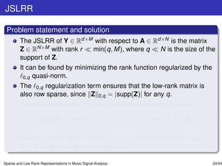 JSLRR

 Problem statement and solution
         The JSLRR of Y ∈ Rd×M with respect to A ∈ Rd×N is the matrix
         Z ∈ RN×M with rank r min(q, M), where q     N is the size of the
         support of Z.
         It can be found by minimizing the rank function regularized by the
          0,q quasi-norm.
         The 0,q regularization term ensures that the low-rank matrix is
         also row sparse, since Z 0,q = |supp(Z)| for any q.
         A convex relaxation of the just mentioned problem is solved:

                   JSLRR: argmin                      Z   ∗    + θ1 Z   1   subject to Y = A Z,   (5)
                                          Z

         where the term Z 1 promotes sparsity to the LRR matrix and
         θ1 > 0 balances the two norms in (5).

Sparse and Low Rank Representations in Music Signal Analysis                                        24/54
 