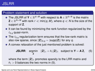JSLRR

 Problem statement and solution
         The JSLRR of Y ∈ Rd×M with respect to A ∈ Rd×N is the matrix
         Z ∈ RN×M with rank r min(q, M), where q     N is the size of the
         support of Z.
         It can be found by minimizing the rank function regularized by the
          0,q quasi-norm.
         The 0,q regularization term ensures that the low-rank matrix is
         also row sparse, since Z 0,q = |supp(Z)| for any q.
         A convex relaxation of the just mentioned problem is solved:

                   JSLRR: argmin                      Z   ∗    + θ1 Z   1   subject to Y = A Z,   (5)
                                          Z

         where the term Z 1 promotes sparsity to the LRR matrix and
         θ1 > 0 balances the two norms in (5).

Sparse and Low Rank Representations in Music Signal Analysis                                        24/54
 