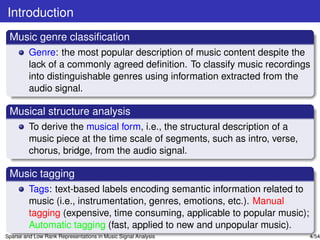 Introduction
 Music genre classiﬁcation
         Genre: the most popular description of music content despite the
         lack of a commonly agreed deﬁnition. To classify music recordings
         into distinguishable genres using information extracted from the
         audio signal.

 Musical structure analysis
         To derive the musical form, i.e., the structural description of a
         music piece at the time scale of segments, such as intro, verse,
         chorus, bridge, from the audio signal.

 Music tagging
         Tags: text-based labels encoding semantic information related to
         music (i.e., instrumentation, genres, emotions, etc.). Manual
         tagging (expensive, time consuming, applicable to popular music);
         Automatic tagging (fast, applied to new and unpopular music).
Sparse and Low Rank Representations in Music Signal Analysis                 4/54
 