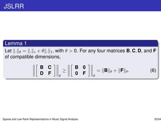 JSLRR




 Lemma 1
 Let . θ = . ∗ + θ . 1 , with θ > 0. For any four matrices B, C, D, and F
 of compatible dimensions,

                             B C                         B 0
                                                ≥                  = B   θ   + F θ.   (6)
                             D F            θ
                                                         0 F   θ




Sparse and Low Rank Representations in Music Signal Analysis                            25/54
 