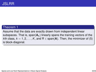 JSLRR




 Theorem 1
 Assume that the data are exactly drawn from independent linear
 subspaces. That is, span(Ak ) linearly spans the training vectors of the
 k th class, k = 1, 2, . . . , K , and Y ∈ span(A). Then, the minimizer of (5)
 is block-diagonal.




Sparse and Low Rank Representations in Music Signal Analysis                 25/54
 