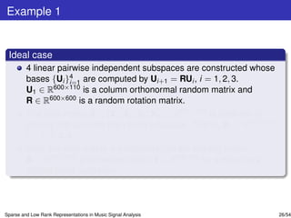Example 1


 Ideal case
         4 linear pairwise independent subspaces are constructed whose
         bases {Ui }4 are computed by Ui+1 = RUi , i = 1, 2, 3.
                     i=1
         U1 ∈ R600×110 is a column orthonormal random matrix and
         R ∈ R600×600 is a random rotation matrix.
         The data matrix X = [X1 , X2 , X3 , X4 ] ∈ R600×400 is obtained by
         picking 100 samples from each subspace. That is, Xi ∈ R600×100 ,
         i = 1, 2, 3, 4.
         Next, the data matrix is partitioned into the training matrix
         A ∈ R600×360 and the test matrix Y ∈ R600×40 by employing a
         10-fold cross validation.



Sparse and Low Rank Representations in Music Signal Analysis                  26/54
 