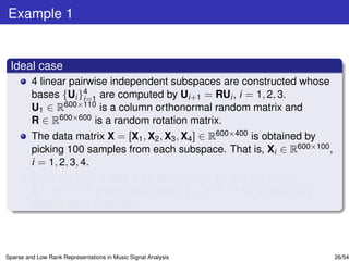 Example 1


 Ideal case
         4 linear pairwise independent subspaces are constructed whose
         bases {Ui }4 are computed by Ui+1 = RUi , i = 1, 2, 3.
                     i=1
         U1 ∈ R600×110 is a column orthonormal random matrix and
         R ∈ R600×600 is a random rotation matrix.
         The data matrix X = [X1 , X2 , X3 , X4 ] ∈ R600×400 is obtained by
         picking 100 samples from each subspace. That is, Xi ∈ R600×100 ,
         i = 1, 2, 3, 4.
         Next, the data matrix is partitioned into the training matrix
         A ∈ R600×360 and the test matrix Y ∈ R600×40 by employing a
         10-fold cross validation.



Sparse and Low Rank Representations in Music Signal Analysis                  26/54
 