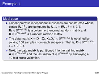 Example 1


 Ideal case
         4 linear pairwise independent subspaces are constructed whose
         bases {Ui }4 are computed by Ui+1 = RUi , i = 1, 2, 3.
                     i=1
         U1 ∈ R600×110 is a column orthonormal random matrix and
         R ∈ R600×600 is a random rotation matrix.
         The data matrix X = [X1 , X2 , X3 , X4 ] ∈ R600×400 is obtained by
         picking 100 samples from each subspace. That is, Xi ∈ R600×100 ,
         i = 1, 2, 3, 4.
         Next, the data matrix is partitioned into the training matrix
         A ∈ R600×360 and the test matrix Y ∈ R600×40 by employing a
         10-fold cross validation.



Sparse and Low Rank Representations in Music Signal Analysis                  26/54
 