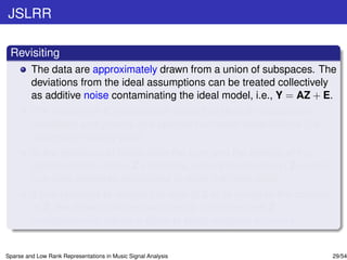 JSLRR

 Revisiting
         The data are approximately drawn from a union of subspaces. The
         deviations from the ideal assumptions can be treated collectively
         as additive noise contaminating the ideal model, i.e., Y = AZ + E.
         The noise term E models both small (but densely supported)
         deviations and grossly (but sparse) corrupted observations (i.e.,
         outliers or missing data).
         In the presence of noise, both the rank and the density of the
         representation matrix Z increases, since the columns in Z contain
         non-zero elements associated to more than one class.
         If one requests to reduce the rank of Z or to increase the sparsity
         of Z, the noise in the test set can be smoothed and Z
         simultaneously admits a close to block-diagonal structure.


Sparse and Low Rank Representations in Music Signal Analysis                   29/54
 