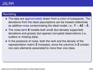 JSLRR

 Revisiting
         The data are approximately drawn from a union of subspaces. The
         deviations from the ideal assumptions can be treated collectively
         as additive noise contaminating the ideal model, i.e., Y = AZ + E.
         The noise term E models both small (but densely supported)
         deviations and grossly (but sparse) corrupted observations (i.e.,
         outliers or missing data).
         In the presence of noise, both the rank and the density of the
         representation matrix Z increases, since the columns in Z contain
         non-zero elements associated to more than one class.
         If one requests to reduce the rank of Z or to increase the sparsity
         of Z, the noise in the test set can be smoothed and Z
         simultaneously admits a close to block-diagonal structure.


Sparse and Low Rank Representations in Music Signal Analysis                   29/54
 