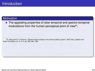 Introduction


 Motivation
         The appealing properties of slow temporal and spectro-temporal
         modulations from the human perceptual point of viewa ;
         The strong theoretical foundations of sparse representationsbc
         and low-rank representationsd .
     a
       K. Wang and S. A. Shamma, “Spectral shape analysis in the central auditory system,” IEEE Trans. Speech and
 Audio Processing, vol. 3, no. 5, pp. 382–396, 1995.
     b
                   `
       E. J. Candes, J. Romberg, and T. Tao,“Robust uncertainty principles: Exact signal reconstruction from highly
 incomplete frequency information,” IEEE Trans. Information Theory, vol. 52, no. 2, pp. 489–509, February 2006.
     c
       D. L. Donoho, “Compressed sensing,” IEEE Trans. Information Theory, vol. 52, no. 4, pp. 1289–1306, April
 2006.
     d
       G. Liu, Z. Lin, S. Yan, J. Sun, and Y. Ma, “Robust recovery of subspace structures by low-rank representation,
 IEEE Trans. Pattern Analysis and Machine Intelligence, 2011, arXiv:1010.2955v4 (preprint).




Sparse and Low Rank Representations in Music Signal Analysis                                                            5/54
 