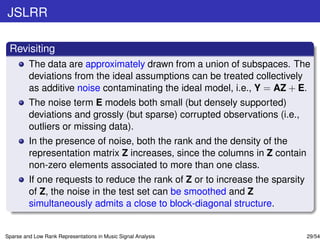 JSLRR

 Revisiting
         The data are approximately drawn from a union of subspaces. The
         deviations from the ideal assumptions can be treated collectively
         as additive noise contaminating the ideal model, i.e., Y = AZ + E.
         The noise term E models both small (but densely supported)
         deviations and grossly (but sparse) corrupted observations (i.e.,
         outliers or missing data).
         In the presence of noise, both the rank and the density of the
         representation matrix Z increases, since the columns in Z contain
         non-zero elements associated to more than one class.
         If one requests to reduce the rank of Z or to increase the sparsity
         of Z, the noise in the test set can be smoothed and Z
         simultaneously admits a close to block-diagonal structure.


Sparse and Low Rank Representations in Music Signal Analysis                   29/54
 