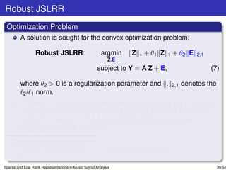 Robust JSLRR
 Optimization Problem
         A solution is sought for the convex optimization problem:

                  Robust JSLRR:                         argmin            Z    ∗   + θ1 Z       1   + θ2 E       2,1
                                                            Z,E
                                                      subject to Y = A Z + E,                                          (7)

         where θ2 > 0 is a regularization parameter and .                                           2,1   denotes the
          2 / 1 norm.
         Problem (7) can be solved iteratively by employing the Linearized
         Alternating Direction Augmented Lagrange Multiplier (LADALM)
         methoda , a variant of the Alternating Direction Augmented
         Lagrange Multiplier methodb .
      a
        J. Yang and X. M. Yuan,“Linearized augmented Lagrangian and alternating direction methods for nuclear norm
 minimization,” Math. Comput., (to appear) 2011.
      b
        D. P. Bertsekas, Constrained Optimization and Lagrange Multiplier Methods, Athena Scientiﬁc, Belmont, MA,
 2/e, 1996.

Sparse and Low Rank Representations in Music Signal Analysis                                                             30/54
 