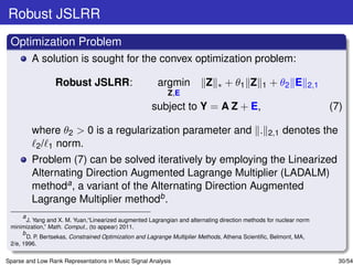 Robust JSLRR
 Optimization Problem
         A solution is sought for the convex optimization problem:

                  Robust JSLRR:                         argmin            Z    ∗   + θ1 Z       1   + θ2 E       2,1
                                                            Z,E
                                                      subject to Y = A Z + E,                                          (7)

         where θ2 > 0 is a regularization parameter and .                                           2,1   denotes the
          2 / 1 norm.
         Problem (7) can be solved iteratively by employing the Linearized
         Alternating Direction Augmented Lagrange Multiplier (LADALM)
         methoda , a variant of the Alternating Direction Augmented
         Lagrange Multiplier methodb .
      a
        J. Yang and X. M. Yuan,“Linearized augmented Lagrangian and alternating direction methods for nuclear norm
 minimization,” Math. Comput., (to appear) 2011.
      b
        D. P. Bertsekas, Constrained Optimization and Lagrange Multiplier Methods, Athena Scientiﬁc, Belmont, MA,
 2/e, 1996.

Sparse and Low Rank Representations in Music Signal Analysis                                                             30/54
 