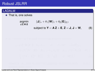 Robust JSLRR
 LADALM
         That is, one solves

                        argmin                  J   ∗   + θ1 W   1   + θ2 E   2,1
                         J,Z,W,E
                                           subject to Y = A Z + E, Z = J, J = W,                         (8)


         by minimizing the augmented Lagrangian function:

                  L(J, Z, W, E, Λ1 , Λ2 , Λ3 ) = J               ∗   + θ1 W   1   + θ2 E    2,1

                    +tr      ΛT (Y
                              1        − AZ − E) + tr            ΛT (Z
                                                                  2      − J) + tr      ΛT (J
                                                                                         3        − W)
                      µ                              2               2              2
                    +           Y − AZ − E           F   + Z−J       F   + J−W      F   ,                (9)
                      2
         where Λ1 , Λ2 , and Λ3 are the Lagrange multipliers and µ > 0 is a
         penalty parameter.
Sparse and Low Rank Representations in Music Signal Analysis                                               31/54
 