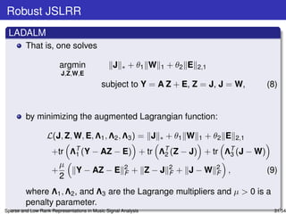 Robust JSLRR
 LADALM
         That is, one solves

                        argmin                  J   ∗   + θ1 W   1   + θ2 E   2,1
                         J,Z,W,E
                                           subject to Y = A Z + E, Z = J, J = W,                         (8)


         by minimizing the augmented Lagrangian function:

                  L(J, Z, W, E, Λ1 , Λ2 , Λ3 ) = J               ∗   + θ1 W   1   + θ2 E    2,1

                    +tr      ΛT (Y
                              1        − AZ − E) + tr            ΛT (Z
                                                                  2      − J) + tr      ΛT (J
                                                                                         3        − W)
                      µ                              2               2              2
                    +           Y − AZ − E           F   + Z−J       F   + J−W      F   ,                (9)
                      2
         where Λ1 , Λ2 , and Λ3 are the Lagrange multipliers and µ > 0 is a
         penalty parameter.
Sparse and Low Rank Representations in Music Signal Analysis                                               31/54
 