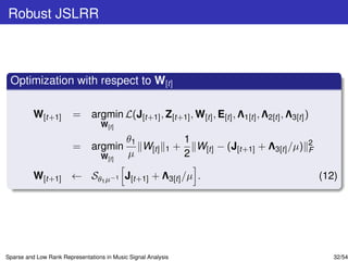 Robust JSLRR



 Optimization with respect to W[t]

          W[t+1]        =      argmin L(J[t+1] , Z[t+1] , W[t] , E[t] , Λ1[t] , Λ2[t] , Λ3[t] )
                                   W[t]

                                            θ1                     1                              2
                        =      argmin          W[t]       1    +     W[t] − (J[t+1] + Λ3[t] /µ)   F
                                   W[t]     µ                      2

          W[t+1] ← Sθ1 µ−1 J[t+1] + Λ3[t] /µ .                                                        (12)




Sparse and Low Rank Representations in Music Signal Analysis                                             32/54
 