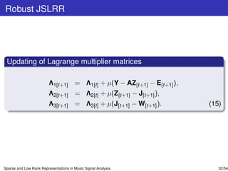 Robust JSLRR




 Updating of Lagrange multiplier matrices

                         Λ1[t+1] = Λ1[t] + µ(Y − AZ[t+1] − E[t+1] ),
                         Λ2[t+1] = Λ2[t] + µ(Z[t+1] − J[t+1] ),
                         Λ3[t+1] = Λ3[t] + µ(J[t+1] − W[t+1] ).        (15)




Sparse and Low Rank Representations in Music Signal Analysis              32/54
 