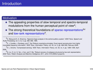 Introduction


 Motivation
         The appealing properties of slow temporal and spectro-temporal
         modulations from the human perceptual point of viewa ;
         The strong theoretical foundations of sparse representationsbc
         and low-rank representationsd .
     a
       K. Wang and S. A. Shamma, “Spectral shape analysis in the central auditory system,” IEEE Trans. Speech and
 Audio Processing, vol. 3, no. 5, pp. 382–396, 1995.
     b
                   `
       E. J. Candes, J. Romberg, and T. Tao,“Robust uncertainty principles: Exact signal reconstruction from highly
 incomplete frequency information,” IEEE Trans. Information Theory, vol. 52, no. 2, pp. 489–509, February 2006.
     c
       D. L. Donoho, “Compressed sensing,” IEEE Trans. Information Theory, vol. 52, no. 4, pp. 1289–1306, April
 2006.
     d
       G. Liu, Z. Lin, S. Yan, J. Sun, and Y. Ma, “Robust recovery of subspace structures by low-rank representation,
 IEEE Trans. Pattern Analysis and Machine Intelligence, 2011, arXiv:1010.2955v4 (preprint).




Sparse and Low Rank Representations in Music Signal Analysis                                                            5/54
 