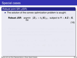 Special cases
 Robust joint SR (JSR)
         The solution of the convex optimization problem is sought:

           Robust JSR: argmin                        Z   1     + θ2 E   2,1   subject to Y = A Z + E.
                                        Z,E
                                                                                                  (16)

         (16) takes into account the correlations between the test samples,
         while seeking to jointly represent the test samples from a speciﬁc
         class by a few columns of the training matrix.

                  L1 (Z, J, E, Λ1 , Λ2 ) = J 1 + θ2 E 2,1 + tr ΛT (Y − AZ − E)
                                                                1
                                          µ
                   +tr ΛT (Z − J) +
                           2                  Y − AZ − E 2 + Z − J 2 ,
                                                           F          F      (17)
                                          2
         where Λ1 , Λ2 are Lagrange multipliers and µ > 0 is a penalty
         parameter.
Sparse and Low Rank Representations in Music Signal Analysis                                            33/54
 