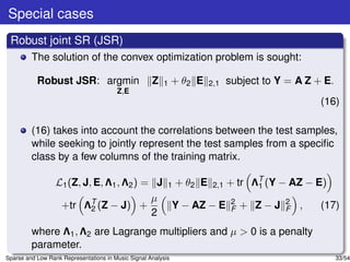 Special cases
 Robust joint SR (JSR)
         The solution of the convex optimization problem is sought:

           Robust JSR: argmin                        Z   1     + θ2 E   2,1   subject to Y = A Z + E.
                                        Z,E
                                                                                                  (16)

         (16) takes into account the correlations between the test samples,
         while seeking to jointly represent the test samples from a speciﬁc
         class by a few columns of the training matrix.

                  L1 (Z, J, E, Λ1 , Λ2 ) = J 1 + θ2 E 2,1 + tr ΛT (Y − AZ − E)
                                                                1
                                          µ
                   +tr ΛT (Z − J) +
                           2                  Y − AZ − E 2 + Z − J 2 ,
                                                           F          F      (17)
                                          2
         where Λ1 , Λ2 are Lagrange multipliers and µ > 0 is a penalty
         parameter.
Sparse and Low Rank Representations in Music Signal Analysis                                            33/54
 