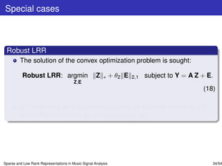 Special cases



 Robust LRR
         The solution of the convex optimization problem is sought:

          Robust LRR: argmin                         Z   ∗     + θ2 E   2,1   subject to Y = A Z + E.
                                        Z,E
                                                                                                 (18)

         by minimizing an augmented Lagrangian function similar to (17)
         where the ﬁrst term J 1 is replaced by J ∗ .




Sparse and Low Rank Representations in Music Signal Analysis                                        34/54
 