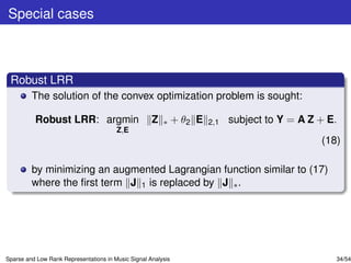 Special cases



 Robust LRR
         The solution of the convex optimization problem is sought:

          Robust LRR: argmin                         Z   ∗     + θ2 E   2,1   subject to Y = A Z + E.
                                        Z,E
                                                                                                 (18)

         by minimizing an augmented Lagrangian function similar to (17)
         where the ﬁrst term J 1 is replaced by J ∗ .




Sparse and Low Rank Representations in Music Signal Analysis                                        34/54
 