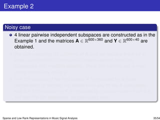 Example 2


 Noisy case
         4 linear pairwise independent subspaces are constructed as in the
         Example 1 and the matrices A ∈ R600×360 and Y ∈ R600×40 are
         obtained.
         We pick randomly 50 columns of A and we replace them by a
         linear combination of randomly chosen vectors from two
         subspaces with random weights. Thus, the training set is now
         contaminated by outliers.
         The 5th column of the test matrix Y is replaced by a linear
         combination of vectors not drawn from any of the 4 subspaces
         and the 15th column of Y is replaced by a vector drawn from the
         1st and the 4th subspace, as previously said.



Sparse and Low Rank Representations in Music Signal Analysis               35/54
 