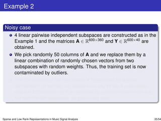 Example 2


 Noisy case
         4 linear pairwise independent subspaces are constructed as in the
         Example 1 and the matrices A ∈ R600×360 and Y ∈ R600×40 are
         obtained.
         We pick randomly 50 columns of A and we replace them by a
         linear combination of randomly chosen vectors from two
         subspaces with random weights. Thus, the training set is now
         contaminated by outliers.
         The 5th column of the test matrix Y is replaced by a linear
         combination of vectors not drawn from any of the 4 subspaces
         and the 15th column of Y is replaced by a vector drawn from the
         1st and the 4th subspace, as previously said.



Sparse and Low Rank Representations in Music Signal Analysis               35/54
 