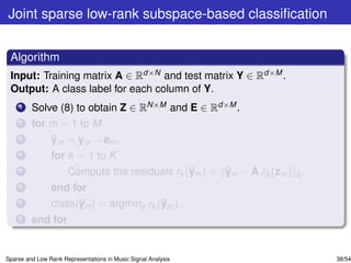 Joint sparse low-rank subspace-based classiﬁcation


 Algorithm
 Input: Training matrix A ∈ Rd×N and test matrix Y ∈ Rd×M .
 Output: A class label for each column of Y.
    1    Solve (8) to obtain Z ∈ RN×M and E ∈ Rd×M .
    2    for m = 1 to M
    3        ¯
             ym = ym − em .
    4           for k = 1 to K
    5                                           ¯      ¯
                      Compute the residuals rk (ym ) = ym − A δk (zm ) 2 .
    6           end for
    7                 ¯                  ¯
                class(ym ) = argmink rk (ym ).
    8    end for


Sparse and Low Rank Representations in Music Signal Analysis                 38/54
 
