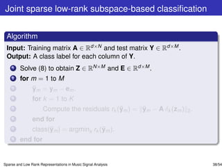 Joint sparse low-rank subspace-based classiﬁcation


 Algorithm
 Input: Training matrix A ∈ Rd×N and test matrix Y ∈ Rd×M .
 Output: A class label for each column of Y.
    1    Solve (8) to obtain Z ∈ RN×M and E ∈ Rd×M .
    2    for m = 1 to M
    3        ¯
             ym = ym − em .
    4           for k = 1 to K
    5                                           ¯      ¯
                      Compute the residuals rk (ym ) = ym − A δk (zm ) 2 .
    6           end for
    7                 ¯                  ¯
                class(ym ) = argmink rk (ym ).
    8    end for


Sparse and Low Rank Representations in Music Signal Analysis                 38/54
 