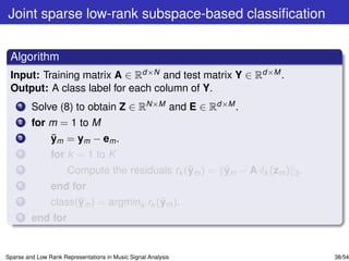 Joint sparse low-rank subspace-based classiﬁcation


 Algorithm
 Input: Training matrix A ∈ Rd×N and test matrix Y ∈ Rd×M .
 Output: A class label for each column of Y.
    1    Solve (8) to obtain Z ∈ RN×M and E ∈ Rd×M .
    2    for m = 1 to M
    3        ¯
             ym = ym − em .
    4           for k = 1 to K
    5                                           ¯      ¯
                      Compute the residuals rk (ym ) = ym − A δk (zm ) 2 .
    6           end for
    7                 ¯                  ¯
                class(ym ) = argmink rk (ym ).
    8    end for


Sparse and Low Rank Representations in Music Signal Analysis                 38/54
 
