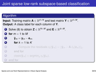 Joint sparse low-rank subspace-based classiﬁcation


 Algorithm
 Input: Training matrix A ∈ Rd×N and test matrix Y ∈ Rd×M .
 Output: A class label for each column of Y.
    1    Solve (8) to obtain Z ∈ RN×M and E ∈ Rd×M .
    2    for m = 1 to M
    3        ¯
             ym = ym − em .
    4           for k = 1 to K
    5                                           ¯      ¯
                      Compute the residuals rk (ym ) = ym − A δk (zm ) 2 .
    6           end for
    7                 ¯                  ¯
                class(ym ) = argmink rk (ym ).
    8    end for


Sparse and Low Rank Representations in Music Signal Analysis                 38/54
 