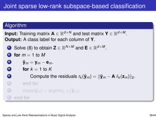 Joint sparse low-rank subspace-based classiﬁcation


 Algorithm
 Input: Training matrix A ∈ Rd×N and test matrix Y ∈ Rd×M .
 Output: A class label for each column of Y.
    1    Solve (8) to obtain Z ∈ RN×M and E ∈ Rd×M .
    2    for m = 1 to M
    3        ¯
             ym = ym − em .
    4           for k = 1 to K
    5                                           ¯      ¯
                      Compute the residuals rk (ym ) = ym − A δk (zm ) 2 .
    6           end for
    7                 ¯                  ¯
                class(ym ) = argmink rk (ym ).
    8    end for


Sparse and Low Rank Representations in Music Signal Analysis                 38/54
 