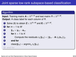 Joint sparse low-rank subspace-based classiﬁcation


 Algorithm
 Input: Training matrix A ∈ Rd×N and test matrix Y ∈ Rd×M .
 Output: A class label for each column of Y.
    1    Solve (8) to obtain Z ∈ RN×M and E ∈ Rd×M .
    2    for m = 1 to M
    3        ¯
             ym = ym − em .
    4           for k = 1 to K
    5                                           ¯      ¯
                      Compute the residuals rk (ym ) = ym − A δk (zm ) 2 .
    6           end for
    7                 ¯                  ¯
                class(ym ) = argmink rk (ym ).
    8    end for


Sparse and Low Rank Representations in Music Signal Analysis                 38/54
 