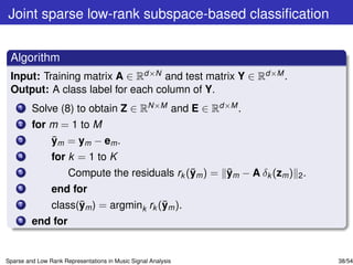 Joint sparse low-rank subspace-based classiﬁcation


 Algorithm
 Input: Training matrix A ∈ Rd×N and test matrix Y ∈ Rd×M .
 Output: A class label for each column of Y.
    1    Solve (8) to obtain Z ∈ RN×M and E ∈ Rd×M .
    2    for m = 1 to M
    3        ¯
             ym = ym − em .
    4           for k = 1 to K
    5                                           ¯      ¯
                      Compute the residuals rk (ym ) = ym − A δk (zm ) 2 .
    6           end for
    7                 ¯                  ¯
                class(ym ) = argmink rk (ym ).
    8    end for


Sparse and Low Rank Representations in Music Signal Analysis                 38/54
 