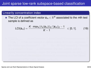 Joint sparse low-rank subspace-based classiﬁcation

 Linearity concentration index
         The LCI of a coefﬁcient vector zm ∈ RN associated to the mth test
         sample is deﬁned as

                                      K · maxk δk (zm ) 2 / zm   2   −1
                   LCI(zm ) =                                             ∈ [0, 1].   (19)
                                                 K −1


         If LCI(zm ) = 1, the test sample is drawn from a single subspace. If
         LCI(zm ) = 0 the test sample is drawn evenly from all subspaces.
         By choosing a threshold c ∈ (0, 1), the mth test sample is claimed
         to be valid if LCI(zm ) > c. Otherwise, the test sample can be
         either rejected as totally invalid (for very small values of LCI(zm ))
         or be classiﬁed into multiple classes by assigning to it the labels
         associated to the larger values δk (zm ) 2 .

Sparse and Low Rank Representations in Music Signal Analysis                             39/54
 