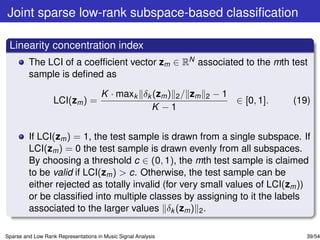Joint sparse low-rank subspace-based classiﬁcation

 Linearity concentration index
         The LCI of a coefﬁcient vector zm ∈ RN associated to the mth test
         sample is deﬁned as

                                      K · maxk δk (zm ) 2 / zm   2   −1
                   LCI(zm ) =                                             ∈ [0, 1].   (19)
                                                 K −1


         If LCI(zm ) = 1, the test sample is drawn from a single subspace. If
         LCI(zm ) = 0 the test sample is drawn evenly from all subspaces.
         By choosing a threshold c ∈ (0, 1), the mth test sample is claimed
         to be valid if LCI(zm ) > c. Otherwise, the test sample can be
         either rejected as totally invalid (for very small values of LCI(zm ))
         or be classiﬁed into multiple classes by assigning to it the labels
         associated to the larger values δk (zm ) 2 .

Sparse and Low Rank Representations in Music Signal Analysis                             39/54
 