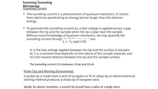 Scanning Tunneling
Microscopy
Tunneling Current
 The tunneling current is a phenomenon of quantum mechanics. It results
from electrons penetrating an energy barrier larger than the electron
energy.
 To generate the tunneling current (It), a bias voltage is applied across a gap
between the tip and the sample when the tip is kept near the sample.
Without much knowledge of quantum mechanics, we may quantify the
tunneling current through the following equation
Vb is the bias voltage applied between the tip and the surface (1 mV and 4
V), C is a constant that depends on the nature of the sample material, and
d is the nearest distance between the tip and the sample surface.
The tunneling current (It) is between 10 pA and 10 nA
Probe Tips and Working Environments
A probe tip is made from a wire of tungsten or Pt–Ir alloys by an electrochemical
etching method produces a sharp tip of tungsten wire.
Ideally, for atomic resolution, a smooth tip should have a radius of a single atom.
 