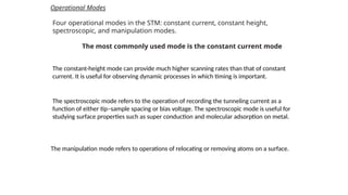 Operational Modes
Four operational modes in the STM: constant current, constant height,
spectroscopic, and manipulation modes.
The most commonly used mode is the constant current mode
The constant-height mode can provide much higher scanning rates than that of constant
current. It is useful for observing dynamic processes in which timing is important.
The spectroscopic mode refers to the operation of recording the tunneling current as a
function of either tip–sample spacing or bias voltage. The spectroscopic mode is useful for
studying surface properties such as super conduction and molecular adsorption on metal.
The manipulation mode refers to operations of relocating or removing atoms on a surface.
 