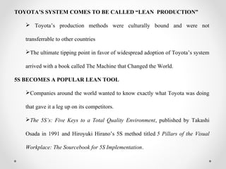 TOYOTA’S SYSTEM COMES TO BE CALLED “LEAN PRODUCTION”
 Toyota’s production methods were culturally bound and were not
transferrable to other countries
The ultimate tipping point in favor of widespread adoption of Toyota’s system
arrived with a book called The Machine that Changed the World.
5S BECOMES A POPULAR LEAN TOOL
Companies around the world wanted to know exactly what Toyota was doing
that gave it a leg up on its competitors.
The 5S’s: Five Keys to a Total Quality Environment, published by Takashi
Osada in 1991 and Hiroyuki Hirano’s 5S method titled 5 Pillars of the Visual
Workplace: The Sourcebook for 5S Implementation.
 