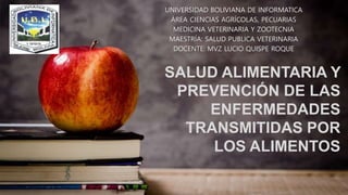 SALUD ALIMENTARIA Y
PREVENCIÓN DE LAS
ENFERMEDADES
TRANSMITIDAS POR
LOS ALIMENTOS
UNIVERSIDAD BOLIVIANA DE INFORMATICA
ÁREA CIENCIAS AGRÍCOLAS, PECUARIAS
MEDICINA VETERINARIA Y ZOOTECNIA
MAESTRÍA: SALUD PUBLICA VETERINARIA
DOCENTE: MVZ LUCIO QUISPE ROQUE
 