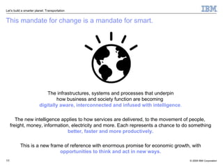 This mandate for change is a mandate for smart. The infrastructures, systems and processes that underpin how business and society function are becoming  digitally aware, interconnected and infused with intelligence . The new intelligence applies to how services are delivered, to the movement of people,  freight, money, information, electricity and more. Each represents a chance to do something  better, faster and more productively. This is a new frame of reference with enormous promise for economic growth, with  opportunities to think and act in new ways. 