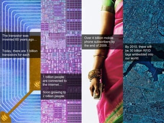 The transistor was invented 60 years ago…  Today, there are 1 billion transistors for each person on earth.  1 billion people  are connected to  the internet… Soon growing to  2 billion people.  Over 4 billion mobile phone subscribers by the end of 2009… By 2010, there will  be 30 billion RFID  tags embedded into  our world. 