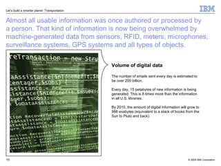Almost all usable information was once authored or processed by  a person. That kind of information is now being overwhelmed by machine-generated data from sensors, RFID, meters, microphones, surveillance systems, GPS systems and all types of objects. Volume of digital data The number of emails sent every day is estimated to  be over 200 billion. Every day, 15 petabytes of new information is being generated. This is 8 times more than the information  in all U.S. libraries.  By 2010, the amount of digital information will grow to  988 exabytes (equivalent to a stack of books from the Sun to Pluto and back). 