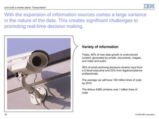 With the expansion of information sources comes a large variance  in the nature of the data. This creates significant challenges to promoting real-time decision making. Variety of information Today, 80% of new data growth is unstructured content, generated by emails, documents, images, and video and audio.  38% of email archiving decisions receive input from  a C-level executive and 23% from legal/compliance professionals.  The average car will have 100 million lines of code  by 2010. The Airbus A380 contains over 1 billion lines of code. 