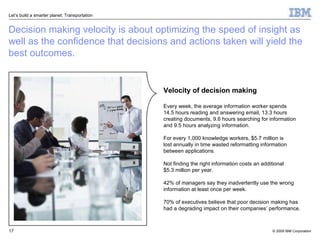 Decision making velocity is about optimizing the speed of insight as well as the confidence that decisions and actions taken will yield the best outcomes.  Velocity of decision making Every week, the average information worker spends  14.5 hours reading and answering email, 13.3 hours  creating documents, 9.6 hours searching for information and 9.5 hours analyzing information. For every 1,000 knowledge workers, $5.7 million is  lost annually in time wasted reformatting information between applications. Not finding the right information costs an additional  $5.3 million per year.  42% of managers say they inadvertently use the wrong information at least once per week.  70% of executives believe that poor decision making has  had a degrading impact on their companies’ performance. 